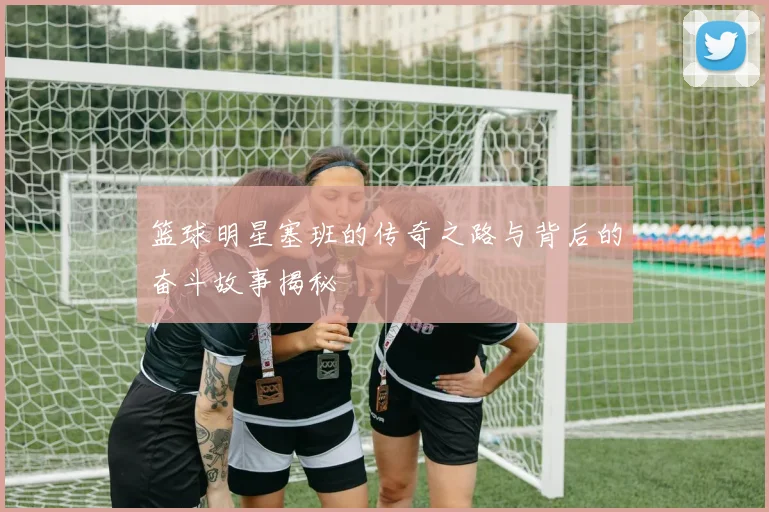 篮球明星塞班的传奇之路与背后的奋斗故事揭秘