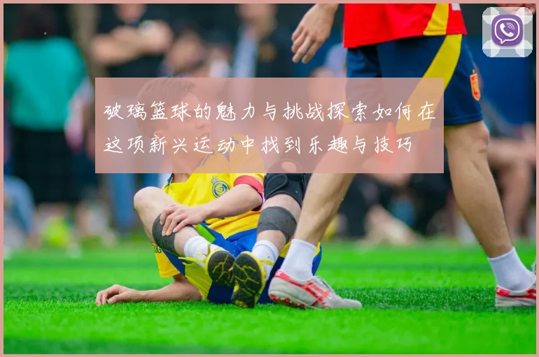 破璃篮球的魅力与挑战探索如何在这项新兴运动中找到乐趣与技巧