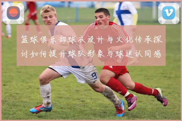 篮球俱乐部球衣设计与文化传承探讨如何提升球队形象与球迷认同感