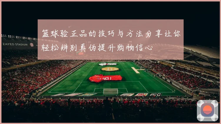 篮球验正品的技巧与方法分享让你轻松辨别真伪提升购物信心