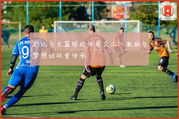 科比与女篮球的传奇交汇：激励与梦想的双重传承