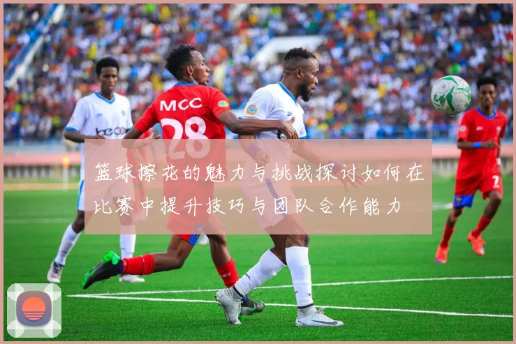 篮球擦花的魅力与挑战探讨如何在比赛中提升技巧与团队合作能力