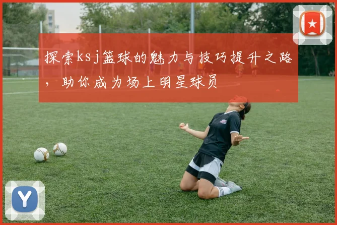 探索ksj篮球的魅力与技巧提升之路，助你成为场上明星球员
