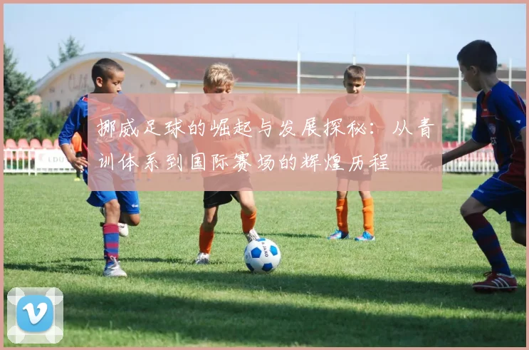 挪威足球的崛起与发展探秘：从青训体系到国际赛场的辉煌历程