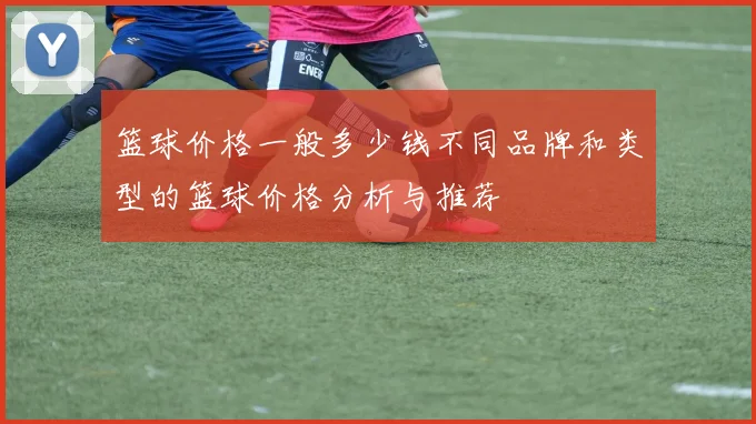 篮球价格一般多少钱不同品牌和类型的篮球价格分析与推荐